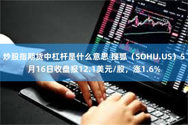 炒股指期货中杠杆是什么意思 搜狐（SOHU.US）5月16日收盘报12.1美元/股，涨1.6%