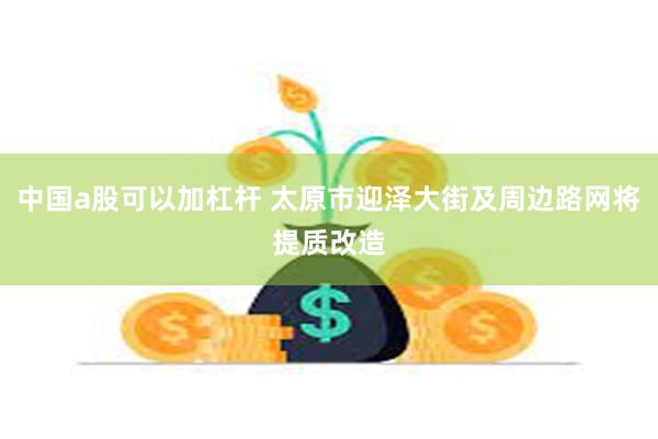 中国a股可以加杠杆 太原市迎泽大街及周边路网将提质改造