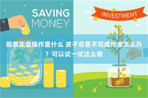 股票实盘操作是什么 孩子总是不完成作业怎么办？可以试一试这么做