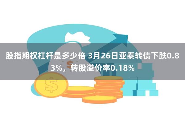 股指期权杠杆是多少倍 3月26日亚泰转债下跌0.83%，转股溢价率0.18%