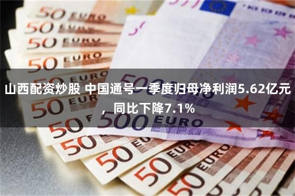 山西配资炒股 中国通号一季度归母净利润5.62亿元，同比下降7.1%