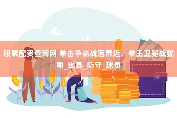 股票配资查询网 拳击争霸战落幕近，拳王卫冕战犹酣_比赛_防守_球员