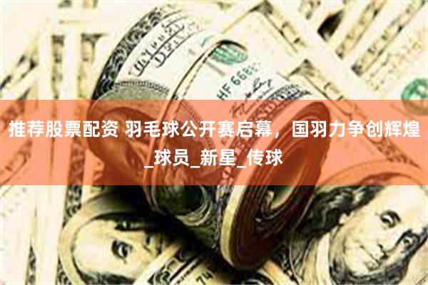 推荐股票配资 羽毛球公开赛启幕，国羽力争创辉煌_球员_新星_传球