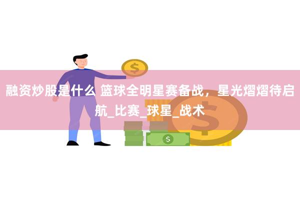融资炒股是什么 篮球全明星赛备战，星光熠熠待启航_比赛_球星_战术