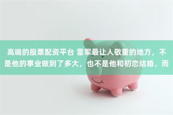 高端的股票配资平台 雷军最让人敬重的地方，不是他的事业做到了多大，也不是他和初恋结婚，而