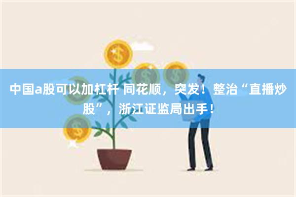 中国a股可以加杠杆 同花顺，突发！整治“直播炒股”，浙江证监局出手！