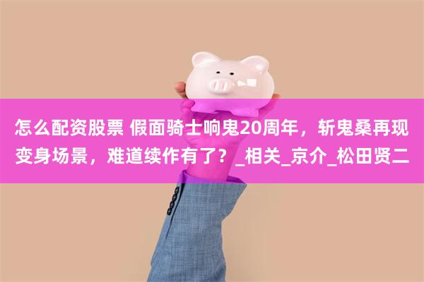 怎么配资股票 假面骑士响鬼20周年，斩鬼桑再现变身场景，难道续作有了？_相关_京介_松田贤二