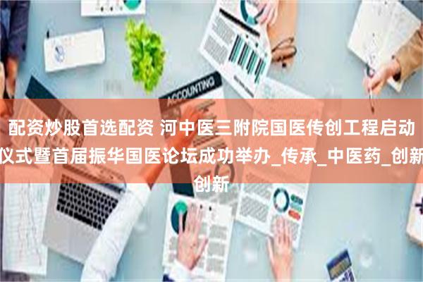 配资炒股首选配资 河中医三附院国医传创工程启动仪式暨首届振华国医论坛成功举办_传承_中医药_创新