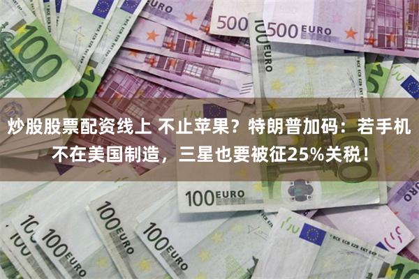 炒股股票配资线上 不止苹果？特朗普加码：若手机不在美国制造，三星也要被征25%关税！
