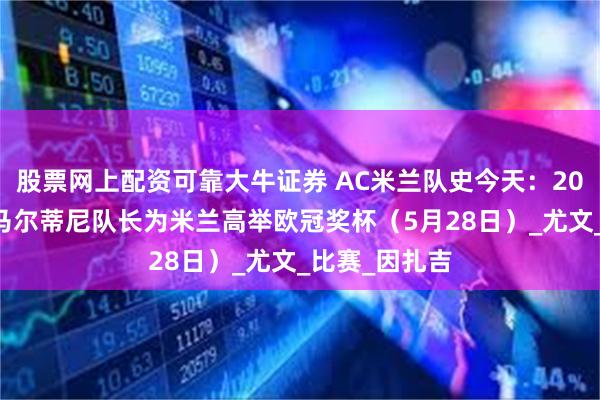 股票网上配资可靠大牛证券 AC米兰队史今天：2003年又一位马尔蒂尼队长为米兰高举欧冠奖杯（5月28日）_尤文_比赛_因扎吉