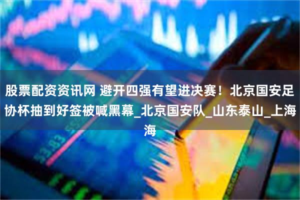 股票配资资讯网 避开四强有望进决赛！北京国安足协杯抽到好签被喊黑幕_北京国安队_山东泰山_上海