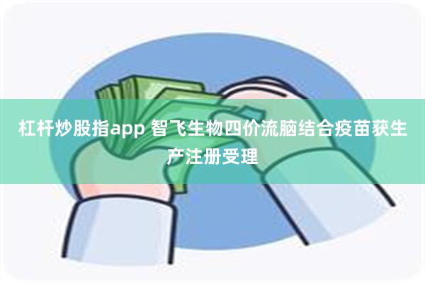 杠杆炒股指app 智飞生物四价流脑结合疫苗获生产注册受理