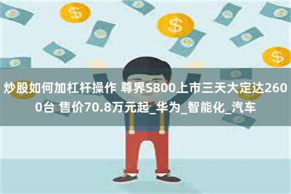 炒股如何加杠杆操作 尊界S800上市三天大定达2600台 售价70.8万元起_华为_智能化_汽车
