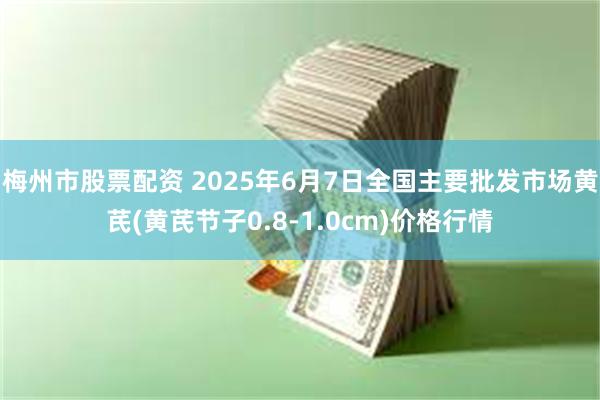 梅州市股票配资 2025年6月7日全国主要批发市场黄芪(黄芪节子0.8-1.0cm)价格行情