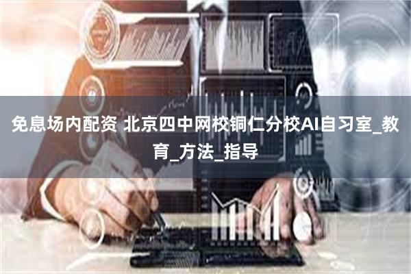 免息场内配资 北京四中网校铜仁分校AI自习室_教育_方法_指导