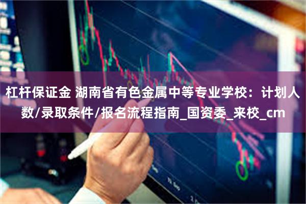 杠杆保证金 湖南省有色金属中等专业学校：计划人数/录取条件/报名流程指南_国资委_来校_cm