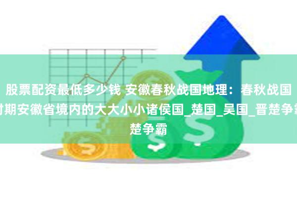 股票配资最低多少钱 安徽春秋战国地理：春秋战国时期安徽省境内的大大小小诸侯国_楚国_吴国_晋楚争霸