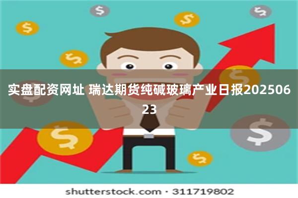 实盘配资网址 瑞达期货纯碱玻璃产业日报20250623