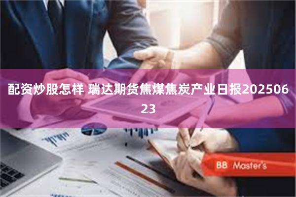 配资炒股怎样 瑞达期货焦煤焦炭产业日报20250623