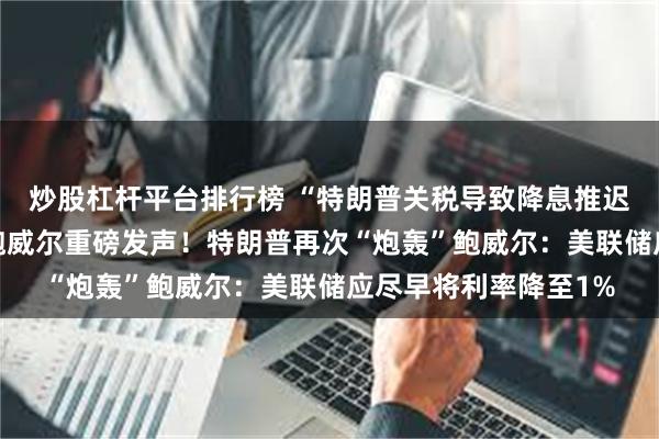 炒股杠杆平台排行榜 “特朗普关税导致降息推迟”！7月是否降息？鲍威尔重磅发声！特朗普再次“炮轰”鲍威尔：美联储应尽早将利率降至1%