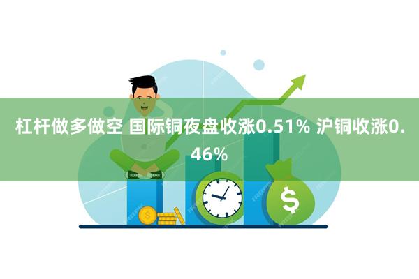 杠杆做多做空 国际铜夜盘收涨0.51% 沪铜收涨0.46%