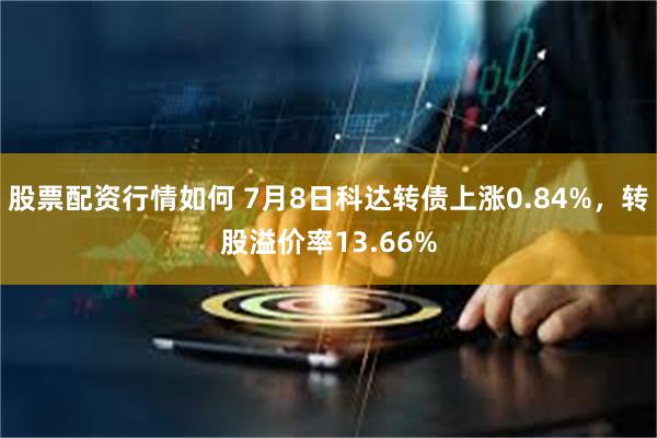 股票配资行情如何 7月8日科达转债上涨0.84%，转股溢价率13.66%