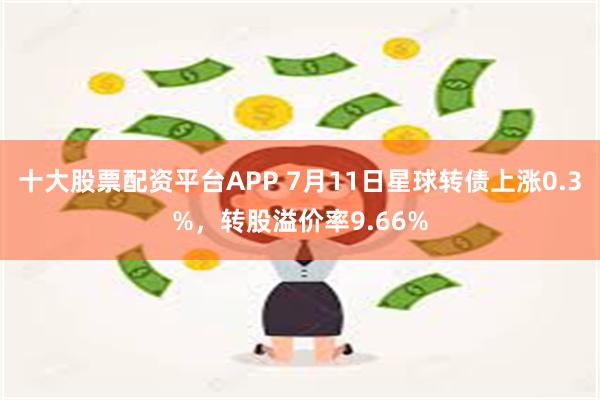 十大股票配资平台APP 7月11日星球转债上涨0.3%，转股溢价率9.66%