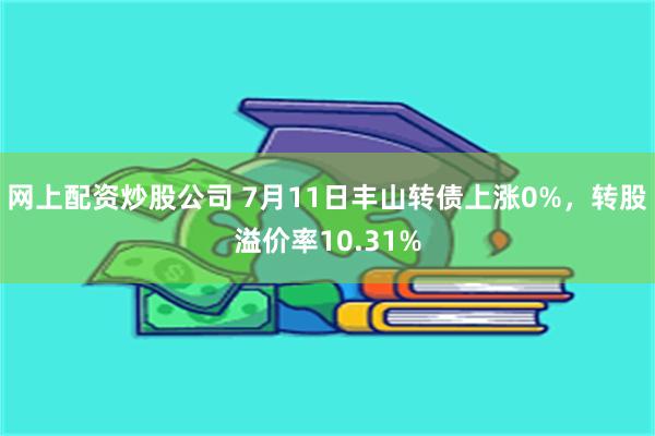 网上配资炒股公司 7月11日丰山转债上涨0%，转股溢价率10.31%