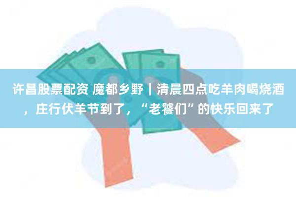 许昌股票配资 魔都乡野｜清晨四点吃羊肉喝烧酒，庄行伏羊节到了，“老饕们”的快乐回来了