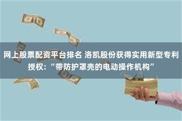 网上股票配资平台排名 洛凯股份获得实用新型专利授权: “带防护罩壳的电动操作机构”