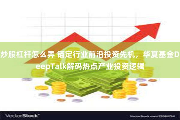 炒股杠杆怎么弄 锚定行业前沿投资先机，华夏基金DeepTalk解码热点产业投资逻辑