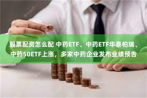 股票配资怎么配 中药ETF、中药ETF华泰柏瑞、中药50ETF上涨，多家中药企业发布业绩预告