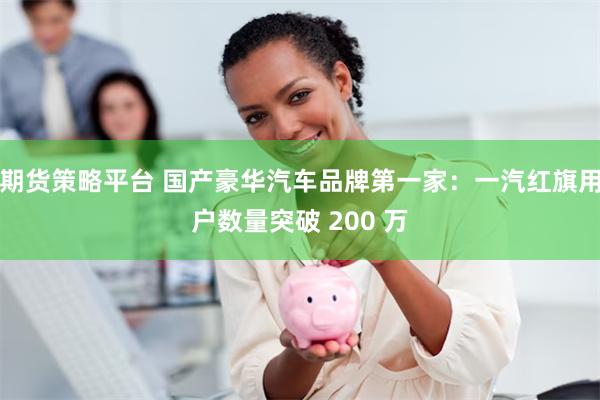 期货策略平台 国产豪华汽车品牌第一家：一汽红旗用户数量突破 200 万