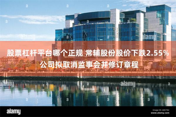 股票杠杆平台哪个正规 常辅股份股价下跌2.55% 公司拟取消监事会并修订章程
