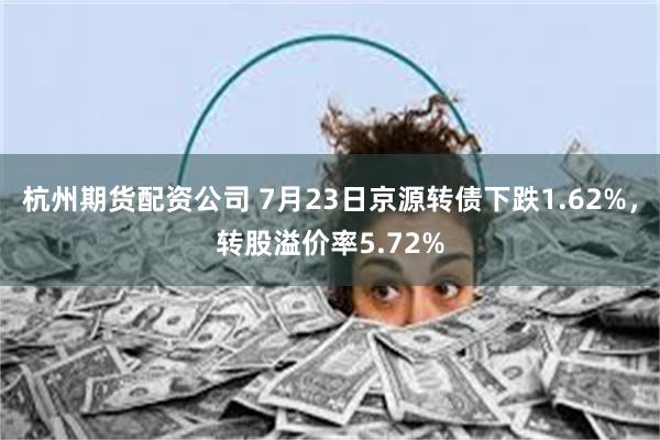 杭州期货配资公司 7月23日京源转债下跌1.62%，转股溢价率5.72%