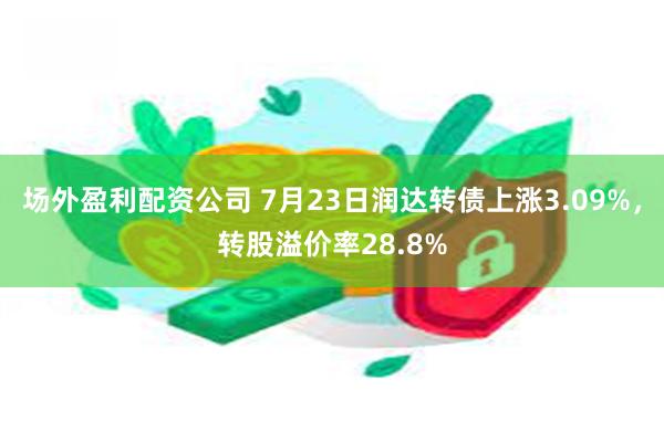 场外盈利配资公司 7月23日润达转债上涨3.09%，转股溢价率28.8%