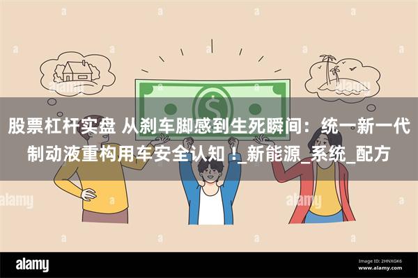 股票杠杆实盘 从刹车脚感到生死瞬间：统一新一代制动液重构用车安全认知 !_新能源_系统_配方