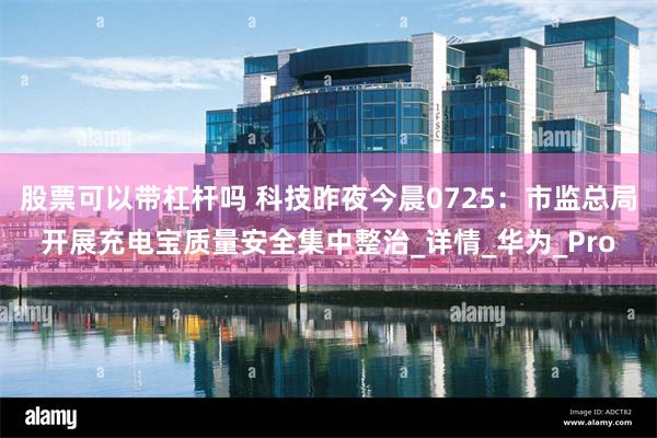 股票可以带杠杆吗 科技昨夜今晨0725：市监总局开展充电宝质量安全集中整治_详情_华为_Pro