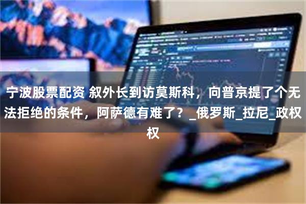 宁波股票配资 叙外长到访莫斯科，向普京提了个无法拒绝的条件，阿萨德有难了？_俄罗斯_拉尼_政权