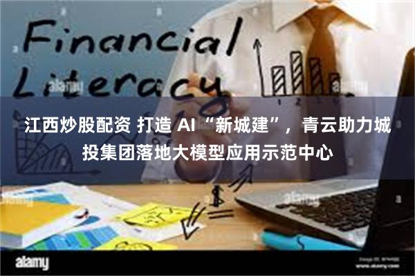 江西炒股配资 打造 AI “新城建”，青云助力城投集团落地大模型应用示范中心