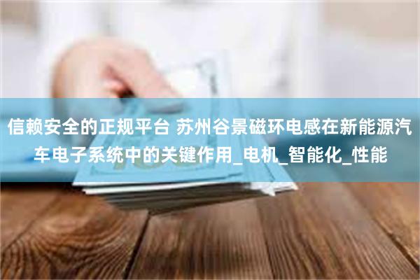 信赖安全的正规平台 苏州谷景磁环电感在新能源汽车电子系统中的关键作用_电机_智能化_性能