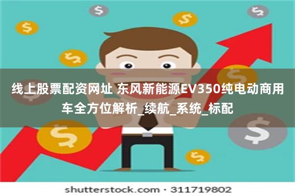 线上股票配资网址 东风新能源EV350纯电动商用车全方位解析_续航_系统_标配