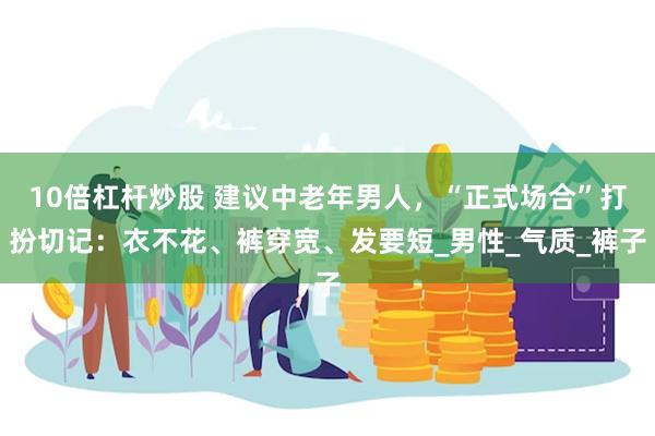 10倍杠杆炒股 建议中老年男人，“正式场合”打扮切记：衣不花、裤穿宽、发要短_男性_气质_裤子