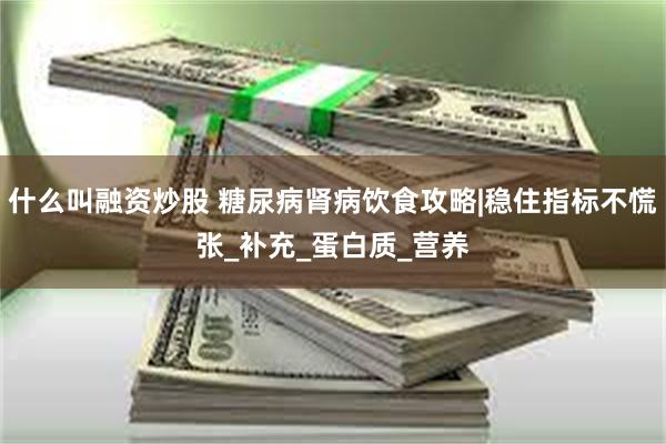 什么叫融资炒股 糖尿病肾病饮食攻略|稳住指标不慌张_补充_蛋白质_营养