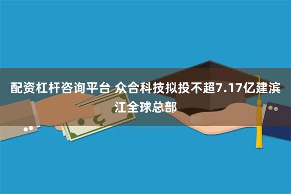 配资杠杆咨询平台 众合科技拟投不超7.17亿建滨江全球总部