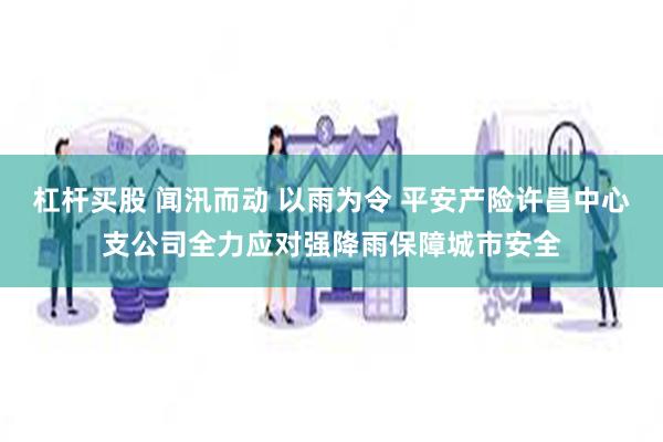 杠杆买股 闻汛而动 以雨为令 平安产险许昌中心支公司全力应对强降雨保障城市安全