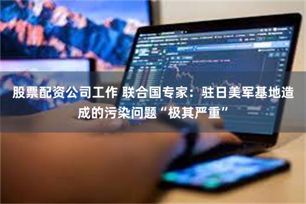 股票配资公司工作 联合国专家:驻日美军基地造成的污染问题“极其严重”